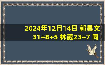 2024年12月14日 郭昊文31+8+5 林葳23+7 同曦击败江苏